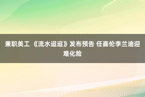 兼职美工 《流水迢迢》发布预告 任嘉伦李兰迪迎难化险