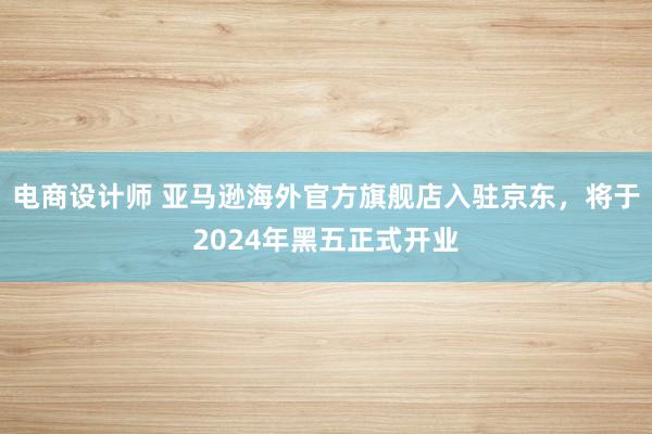 电商设计师 亚马逊海外官方旗舰店入驻京东，将于2024年黑五正式开业