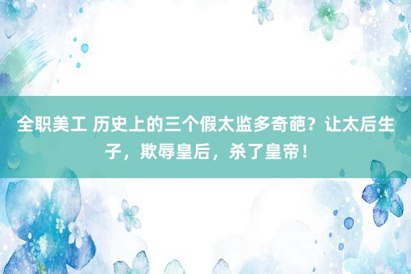 全职美工 历史上的三个假太监多奇葩？让太后生子，欺辱皇后，杀了皇帝！