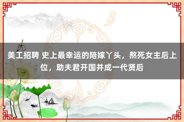 美工招聘 史上最幸运的陪嫁丫头，熬死女主后上位，助夫君开国并成一代贤后