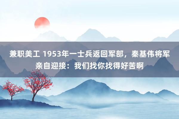 兼职美工 1953年一士兵返回军部，秦基伟将军亲自迎接：我们找你找得好苦啊