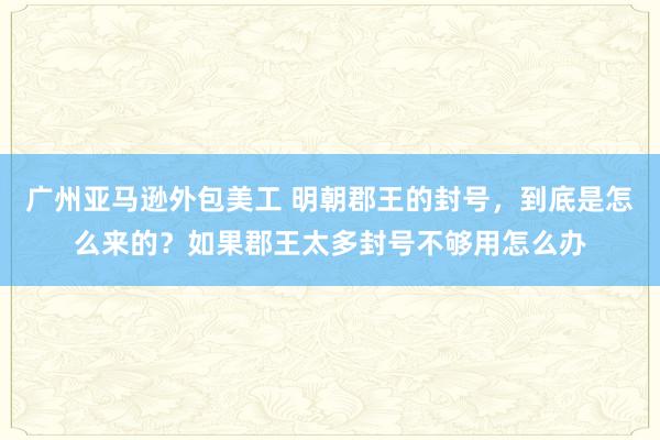 广州亚马逊外包美工 明朝郡王的封号，到底是怎么来的？如果郡王太多封号不够用怎么办