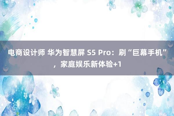 电商设计师 华为智慧屏 S5 Pro：刷“巨幕手机”，家庭娱乐新体验+1