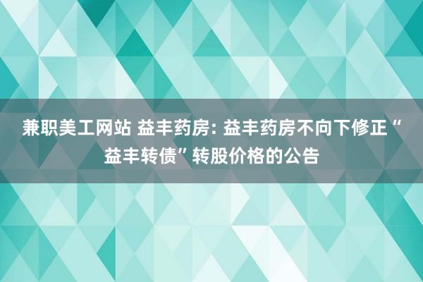 兼职美工网站 益丰药房: 益丰药房不向下修正“益丰转债”转股价格的公告